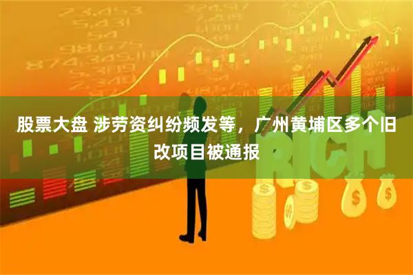 股票大盘 涉劳资纠纷频发等，广州黄埔区多个旧改项目被通报