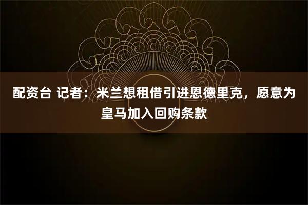 配资台 记者：米兰想租借引进恩德里克，愿意为皇马加入回购条款
