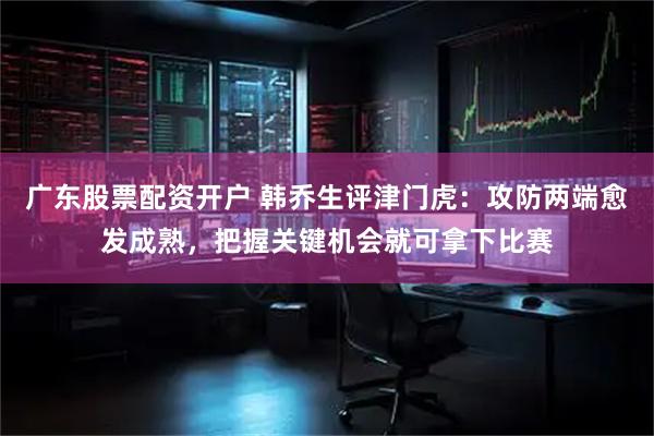 广东股票配资开户 韩乔生评津门虎：攻防两端愈发成熟，把握关键机会就可拿下比赛